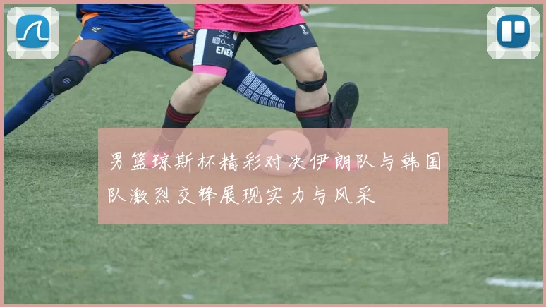 男篮琼斯杯精彩对决伊朗队与韩国队激烈交锋展现实力与风采