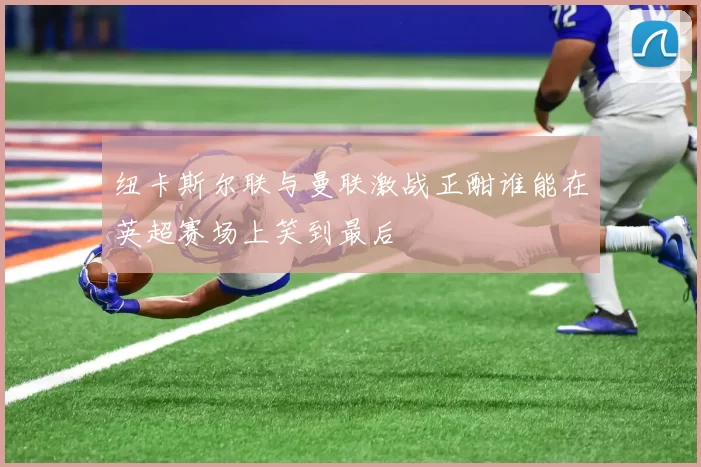 纽卡斯尔联与曼联激战正酣谁能在英超赛场上笑到最后