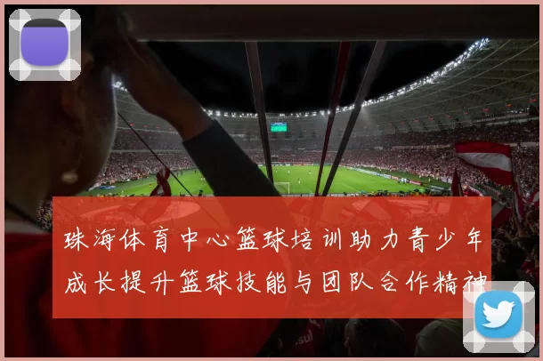 珠海体育中心篮球培训助力青少年成长提升篮球技能与团队合作精神