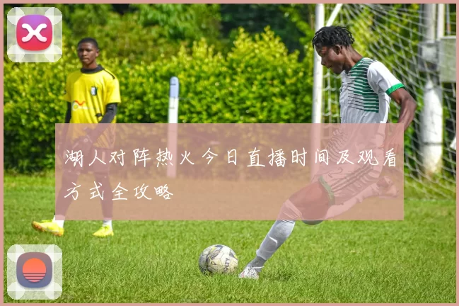 湖人对阵热火今日直播时间及观看方式全攻略