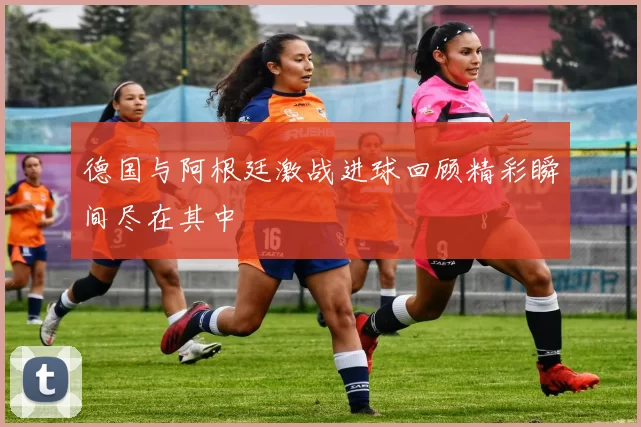 德国与阿根廷激战进球回顾精彩瞬间尽在其中