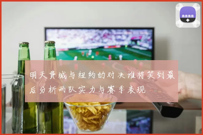 明天费城与纽约的对决谁将笑到最后分析两队实力与赛季表现